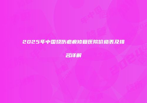 2025年中国烧伤疤痕修复医院价格表及排名详解