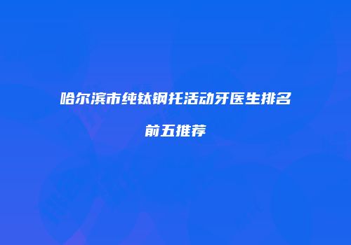 哈尔滨市纯钛钢托活动牙医生排名前五推荐