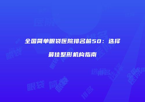 全国简单眼袋医院排名前50：选择最佳整形机构指南