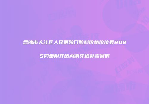 盘锦市大洼区人民医院口腔科价格价位表2025同步附牙齿内侧牙根外露案例
