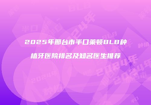 2025年邢台市半口莱顿BLB种植牙医院排名及知名医生推荐