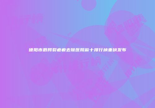 德阳市唇腭裂疤痕去除医院前十排行榜重磅发布