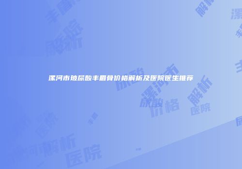 漯河市玻尿酸丰眉骨价格解析及医院医生推荐