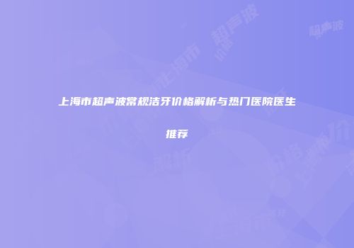 上海市超声波常规洁牙价格解析与热门医院医生推荐