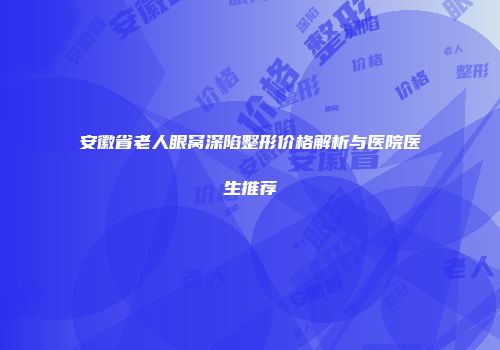 安徽省老人眼窝深陷整形价格解析与医院医生推荐