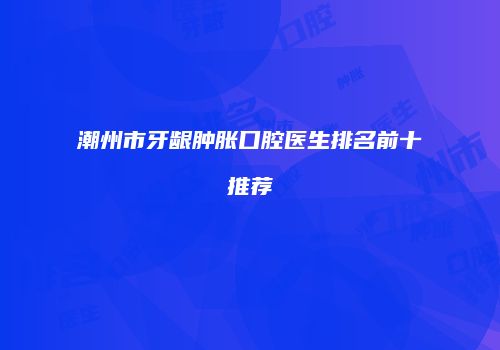 潮州市牙龈肿胀口腔医生排名前十推荐