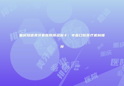 重庆隐适美牙套医院排名前十：专业口腔医疗机构推荐