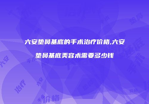 六安垫鼻基底的手术治疗价格,六安垫鼻基底美容术需要多少钱