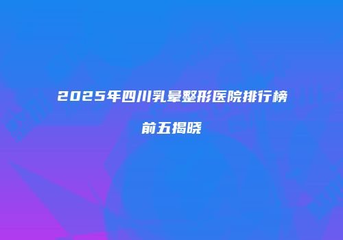 2025年四川乳晕整形医院排行榜前五揭晓