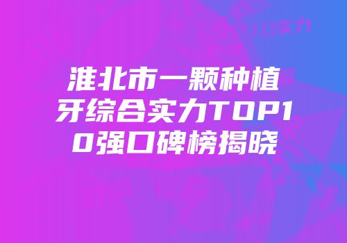 淮北市一颗种植牙综合实力TOP10强口碑榜揭晓