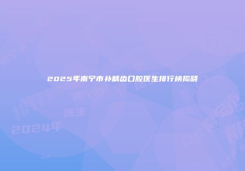 2025年南宁市补龋齿口腔医生排行榜揭晓