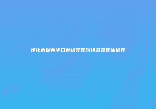 怀化市瑞典半口种植牙医院排名及医生推荐