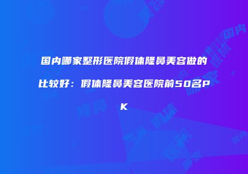 国内哪家整形医院假体隆鼻美容做的比较好：假体隆鼻美容医院前50名PK