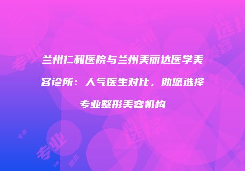 兰州仁和医院与兰州美丽达医学美容诊所：人气医生对比，助您选择专业整形美容机构