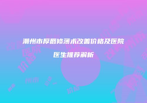 潮州市厚唇修薄术改善价格及医院医生推荐解析