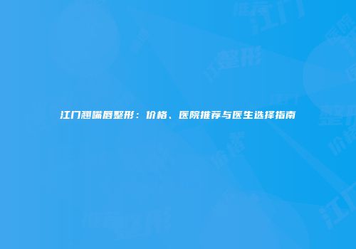 江门翘嘴唇整形：价格、医院推荐与医生选择指南