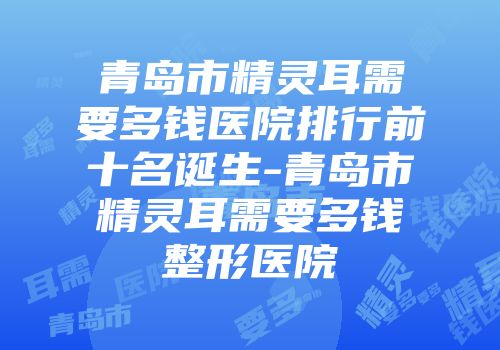 青岛市精灵耳需要多钱医院排行前十名诞生-青岛市精灵耳需要多钱整形医院
