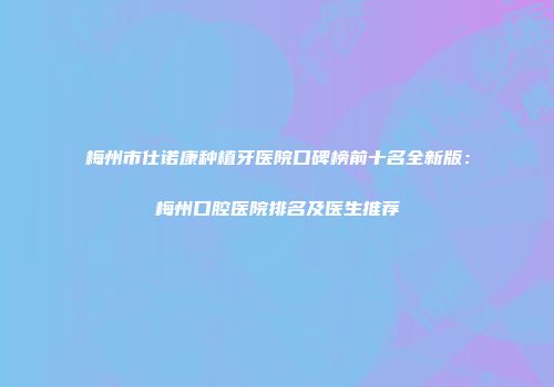 梅州市仕诺康种植牙医院口碑榜前十名全新版：梅州口腔医院排名及医生推荐