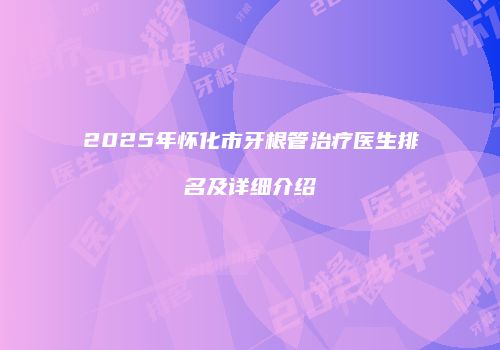 2025年怀化市牙根管治疗医生排名及详细介绍