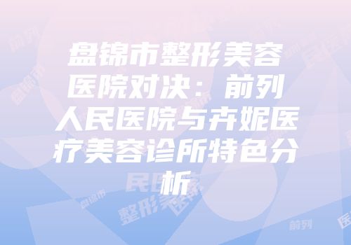 盘锦市整形美容医院对决：前列人民医院与卉妮医疗美容诊所特色分析