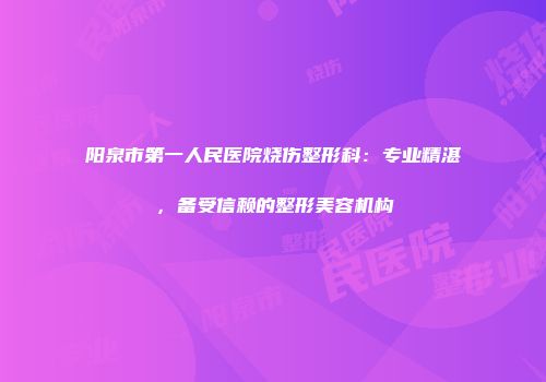 阳泉市第一人民医院烧伤整形科：专业精湛，备受信赖的整形美容机构