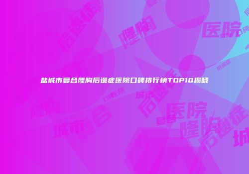 盐城市复合隆胸后遗症医院口碑排行榜TOP10揭晓