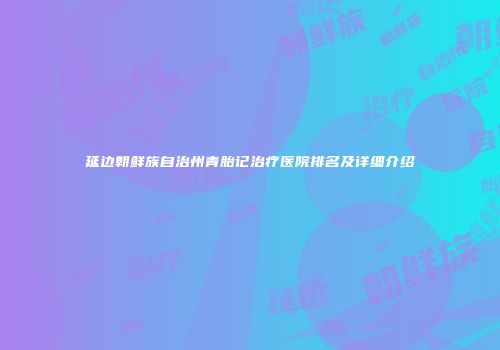 延边朝鲜族自治州青胎记治疗医院排名及详细介绍