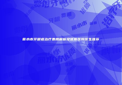 丽水市牙龈癌治疗费用解析及优质医院医生推荐