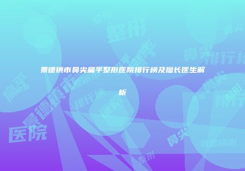 景德镇市鼻尖扁平整形医院排行榜及擅长医生解析