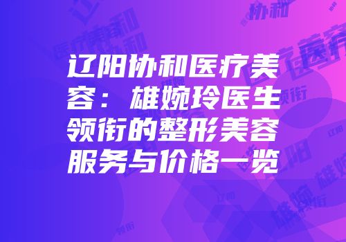 辽阳协和医疗美容：雄婉玲医生领衔的整形美容服务与价格一览