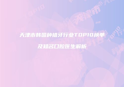 天津市韩国种植牙行业TOP10榜单及知名口腔医生解析