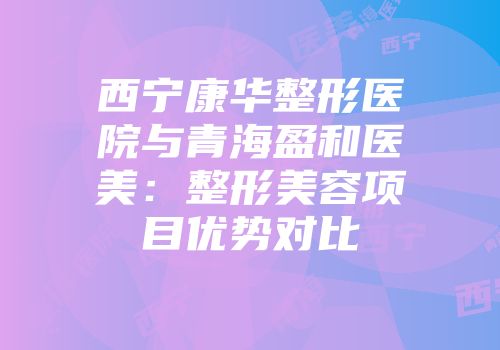 西宁康华整形医院与青海盈和医美：整形美容项目优势对比