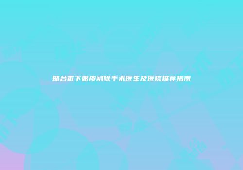 邢台市下眼皮割除手术医生及医院推荐指南
