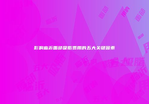 影响临沂面部吸脂费用的五大关键因素