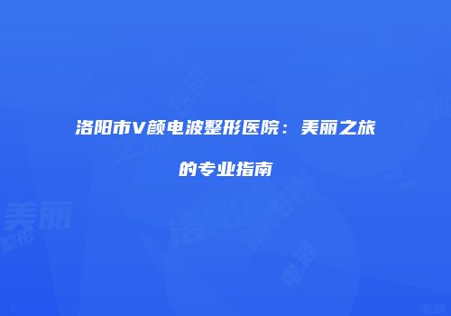 洛阳市V颜电波整形医院：美丽之旅的专业指南