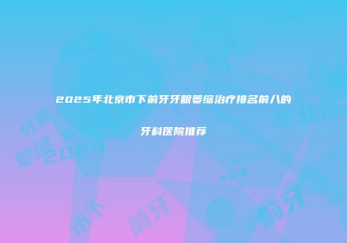 2025年北京市下前牙牙龈萎缩治疗排名前八的牙科医院推荐