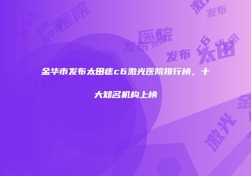 金华市发布太田痣c6激光医院排行榜，十大知名机构上榜