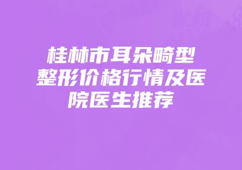 桂林市耳朵畸型整形价格行情及医院医生推荐