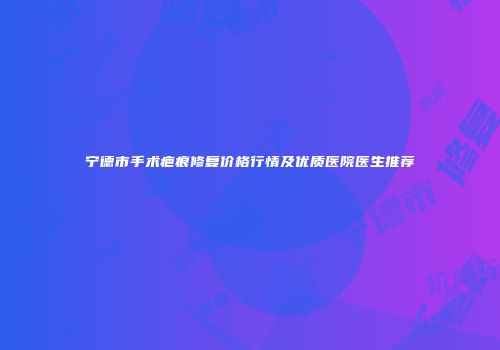 宁德市手术疤痕修复价格行情及优质医院医生推荐