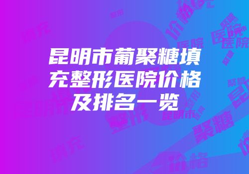 昆明市葡聚糖填充整形医院价格及排名一览