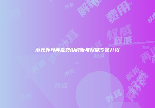 南充外耳再造费用解析与权威专家介绍