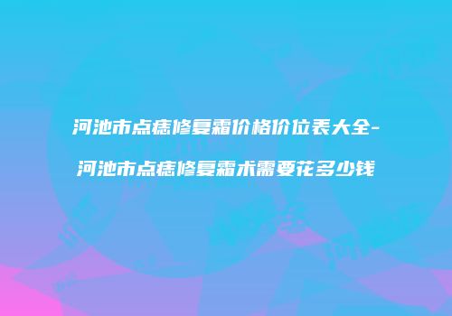 河池市点痣修复霜价格价位表大全-河池市点痣修复霜术需要花多少钱