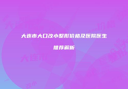大连市大口改小整形价格及医院医生推荐解析