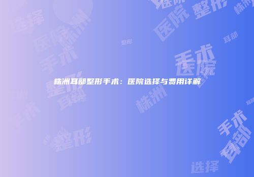 株洲耳部整形手术：医院选择与费用详解