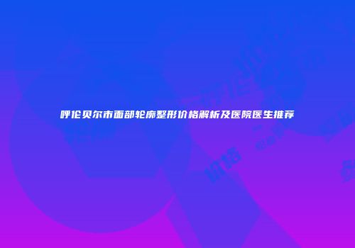 呼伦贝尔市面部轮廓整形价格解析及医院医生推荐