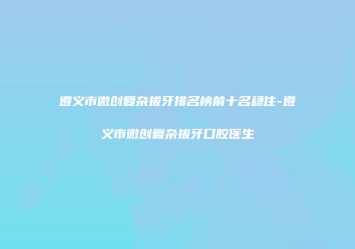 遵义市微创复杂拔牙排名榜前十名稳住-遵义市微创复杂拔牙口腔医生