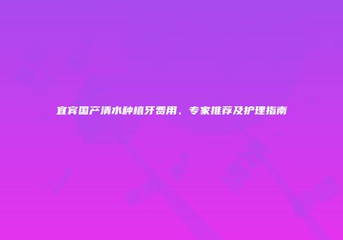 宜宾国产清水种植牙费用、专家推荐及护理指南