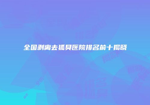 全国剥离去狐臭医院排名前十揭晓