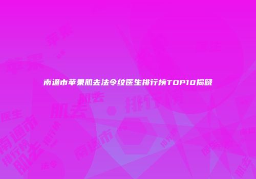南通市苹果肌去法令纹医生排行榜TOP10揭晓
