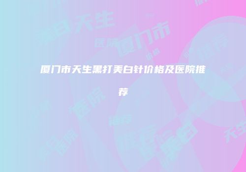 厦门市天生黑打美白针价格及医院推荐